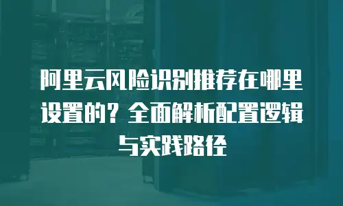 阿里云风险识别推荐在哪里设置的？全面解析配置逻辑与实践路径