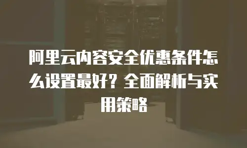 阿里云内容安全优惠条件怎么设置最好？全面解析与实用策略