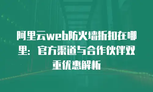 阿里云web防火墙折扣在哪里：官方渠道与合作伙伴双重优惠解析
