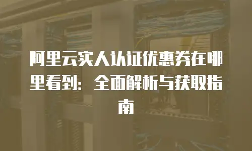 阿里云实人认证优惠券在哪里看到：全面解析与获取指南