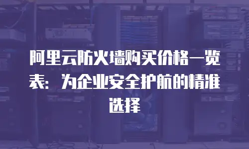 阿里云防火墙购买价格一览表：为企业安全护航的精准选择
