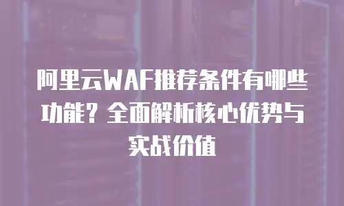 阿里云WAF推荐条件有哪些功能？全面解析核心优势与实战价值