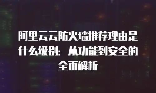 阿里云云防火墙推荐理由是什么级别：从功能到安全的全面解析
