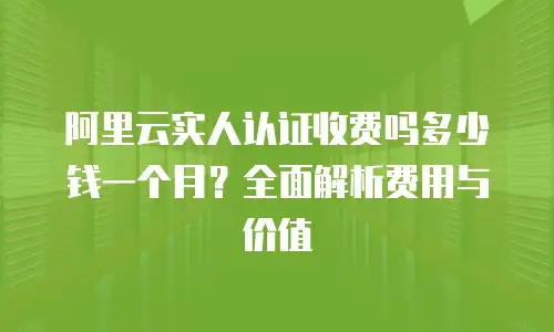 阿里云实人认证收费吗多少钱一个月？全面解析费用与价值