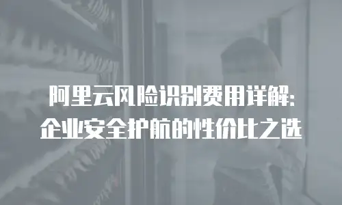 阿里云风险识别费用详解：企业安全护航的性价比之选