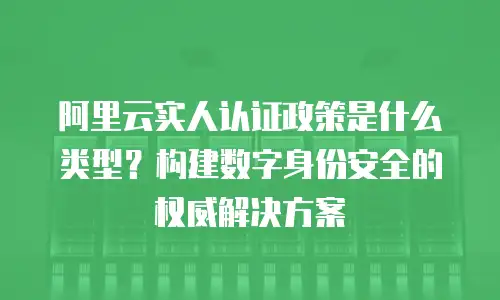 阿里云实人认证政策是什么类型？构建数字身份安全的权威解决方案