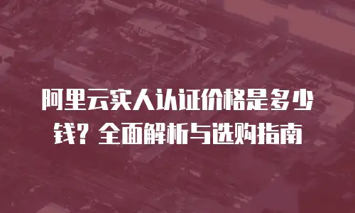 阿里云实人认证价格是多少钱？全面解析与选购指南