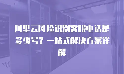 阿里云风险识别客服电话是多少号？一站式解决方案详解