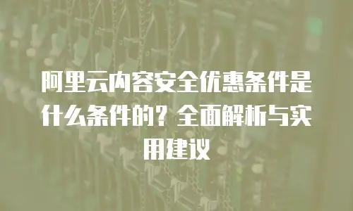 阿里云内容安全优惠条件是什么条件的？全面解析与实用建议