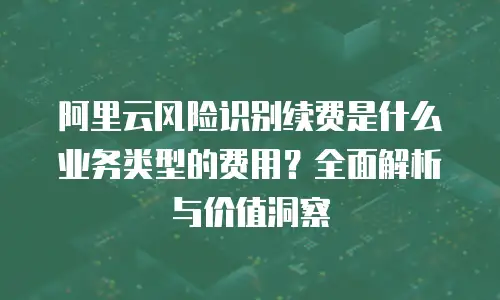 阿里云风险识别续费是什么业务类型的费用？全面解析与价值洞察