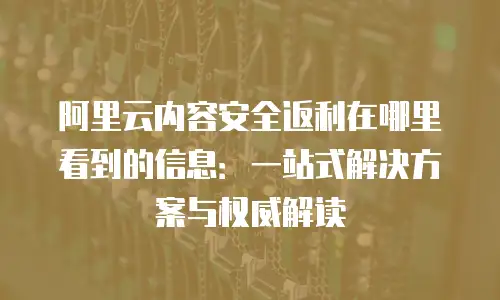 阿里云内容安全返利在哪里看到的信息：一站式解决方案与权威解读