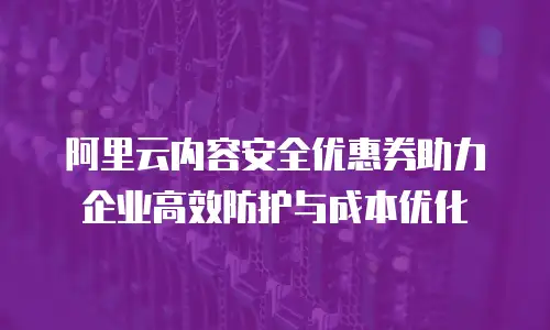 阿里云内容安全优惠券助力企业高效防护与成本优化