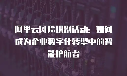 阿里云风险识别活动：如何成为企业数字化转型中的智能护航者