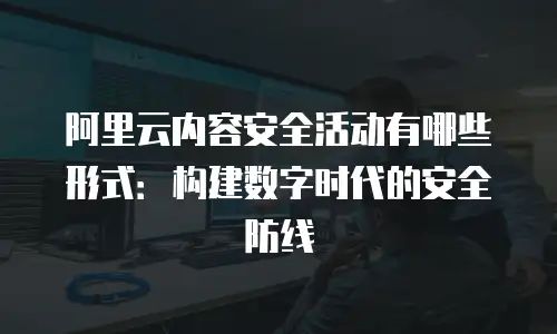 阿里云内容安全活动有哪些形式：构建数字时代的安全防线