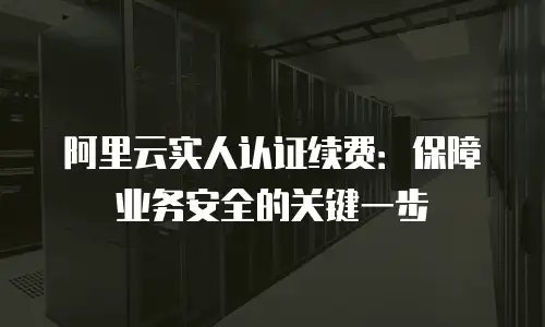 阿里云实人认证续费：保障业务安全的关键一步