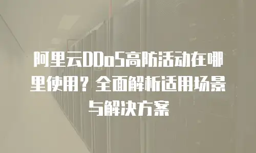 阿里云DDoS高防活动在哪里使用？全面解析适用场景与解决方案