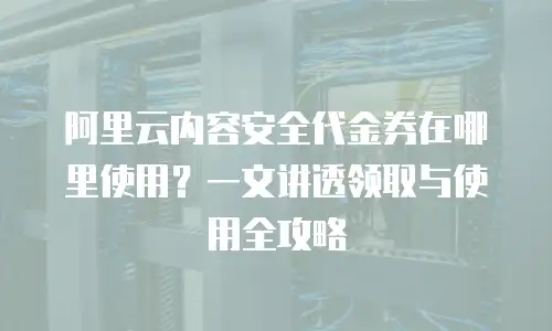 阿里云内容安全代金券在哪里使用？一文讲透领取与使用全攻略
