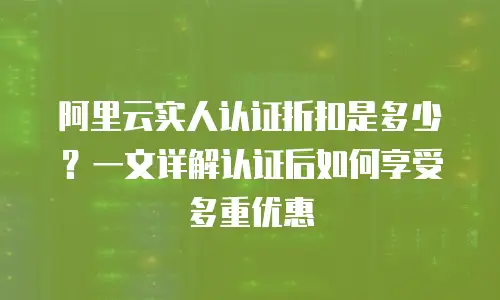 阿里云实人认证折扣是多少？一文详解认证后如何享受多重优惠