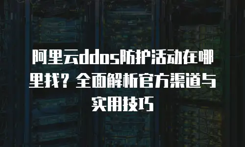 阿里云ddos防护活动在哪里找？全面解析官方渠道与实用技巧