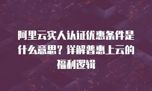 阿里云实人认证优惠条件是什么意思？详解普惠上云的福利逻辑