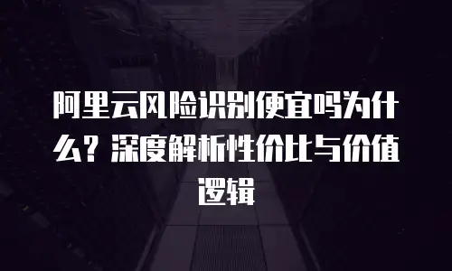阿里云风险识别便宜吗为什么？深度解析性价比与价值逻辑
