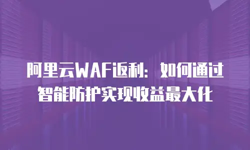 阿里云WAF返利：如何通过智能防护实现收益最大化