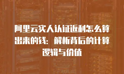 阿里云实人认证返利怎么算出来的钱：解析背后的计算逻辑与价值