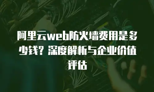 阿里云web防火墙费用是多少钱？深度解析与企业价值评估