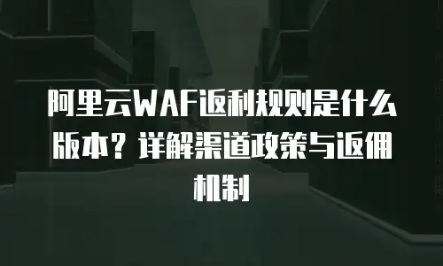 阿里云WAF返利规则是什么版本？详解渠道政策与返佣机制