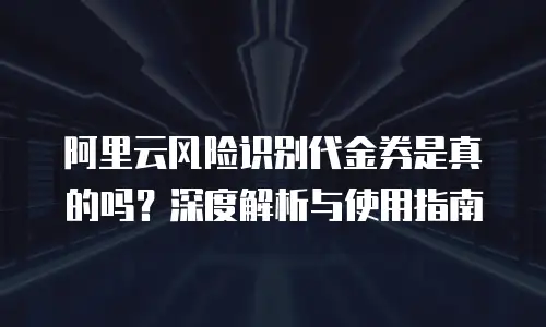 阿里云风险识别代金券是真的吗？深度解析与使用指南