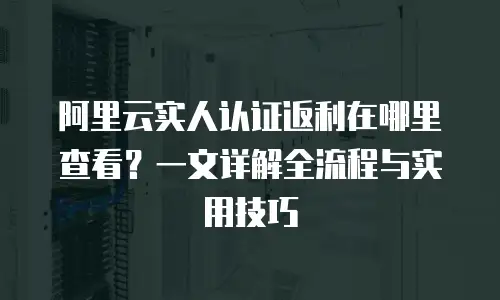 阿里云实人认证返利在哪里查看？一文详解全流程与实用技巧