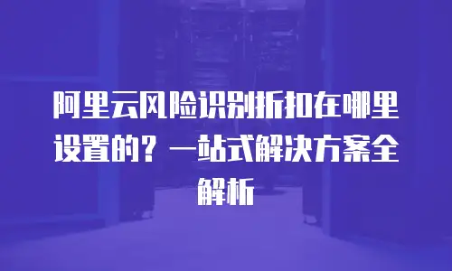 阿里云风险识别折扣在哪里设置的？一站式解决方案全解析