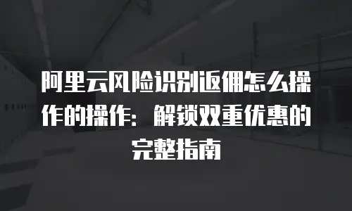 阿里云风险识别返佣怎么操作的操作：解锁双重优惠的完整指南