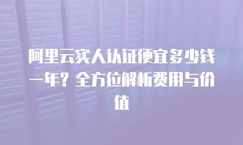 阿里云实人认证便宜多少钱一年？全方位解析费用与价值