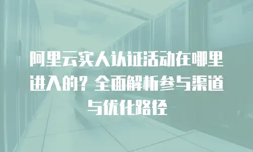 阿里云实人认证活动在哪里进入的？全面解析参与渠道与优化路径