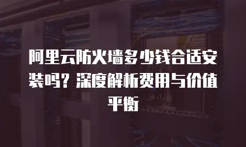 阿里云防火墙多少钱合适安装吗？深度解析费用与价值平衡