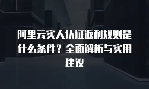 阿里云实人认证返利规则是什么条件？全面解析与实用建议