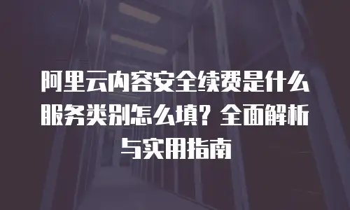 阿里云内容安全续费是什么服务类别怎么填？全面解析与实用指南