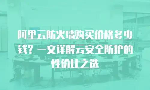 阿里云防火墙购买价格多少钱？一文详解云安全防护的性价比之选
