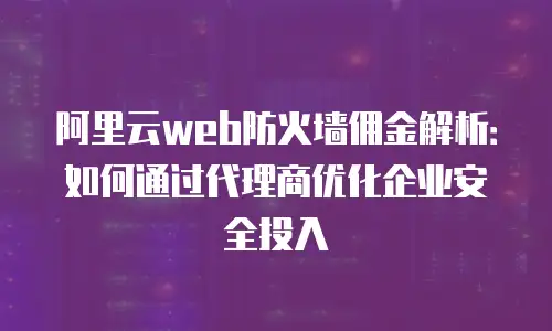 阿里云web防火墙佣金解析：如何通过代理商优化企业安全投入
