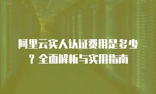阿里云实人认证费用是多少？全面解析与实用指南
