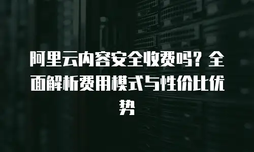 阿里云内容安全收费吗？全面解析费用模式与性价比优势