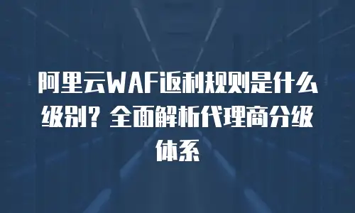阿里云WAF返利规则是什么级别？全面解析代理商分级体系