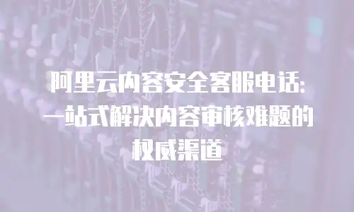 阿里云内容安全客服电话：一站式解决内容审核难题的权威渠道