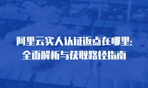 阿里云实人认证返点在哪里：全面解析与获取路径指南