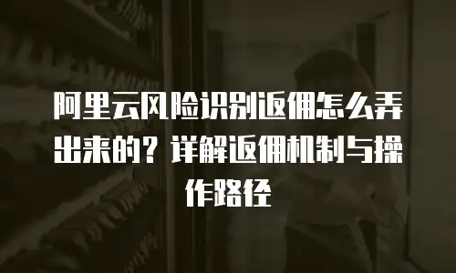阿里云风险识别返佣怎么弄出来的？详解返佣机制与操作路径