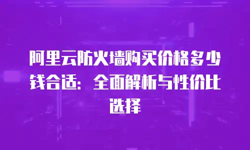 阿里云防火墙购买价格多少钱合适：全面解析与性价比选择