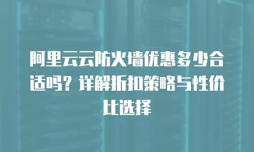 阿里云云防火墙优惠多少合适吗？详解折扣策略与性价比选择