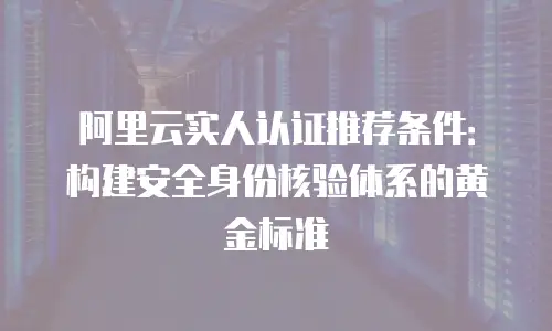 阿里云实人认证推荐条件：构建安全身份核验体系的黄金标准