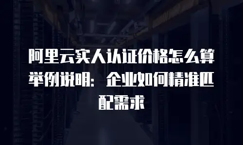 阿里云实人认证价格怎么算举例说明：企业如何精准匹配需求